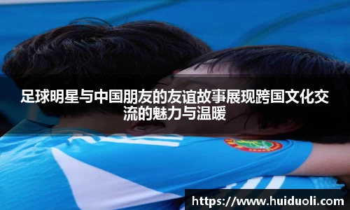 足球明星与中国朋友的友谊故事展现跨国文化交流的魅力与温暖