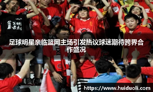 足球明星亲临篮网主场引发热议球迷期待跨界合作盛况