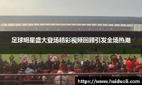 足球明星盛大登场精彩视频回顾引发全场热潮