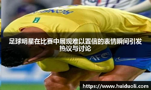 足球明星在比赛中展现难以置信的表情瞬间引发热议与讨论
